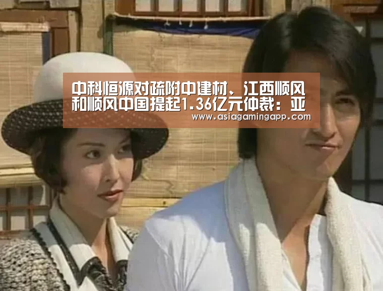 中科恒源对疏附中建材、江西顺风和顺风中国提起1.36亿元仲裁:亚娱(图1) 亚娱