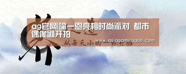 ag官网|喻一恩亮相时尚派对 都市偶像剧开拍(图3) 亚娱